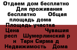 Отдаем дом бесплатно!!! Для проживания бесплатно!!! › Общая площадь дома ­ 60 › Площадь участка ­ 41 › Цена ­ 100 000 - Чувашия респ., Шумерлинский р-н, Тарн-Сирма д. Недвижимость » Дома, коттеджи, дачи продажа   